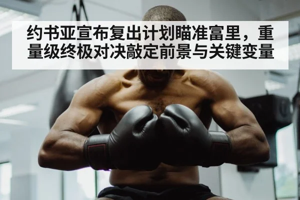 约书亚宣布复出计划瞄准富里，重量级终极对决敲定前景与关键变量
