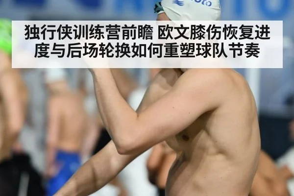 独行侠训练营前瞻 欧文膝伤恢复进度与后场轮换如何重塑球队节奏