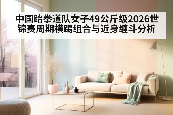 中国跆拳道队女子49公斤级2026世锦赛周期横踢组合与近身缠斗分析